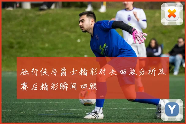 独行侠与爵士精彩对决回放分析及赛后精彩瞬间回顾