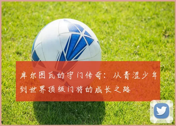 库尔图瓦的守门传奇：从青涩少年到世界顶级门将的成长之路