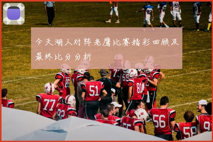 今天湖人对阵老鹰比赛精彩回顾及最终比分分析