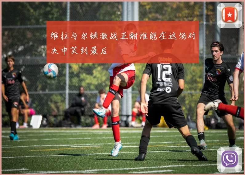 维拉与尔顿激战正酣谁能在这场对决中笑到最后