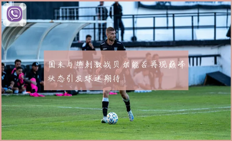 国米与热刺激战贝尔能否再现巅峰状态引发球迷期待