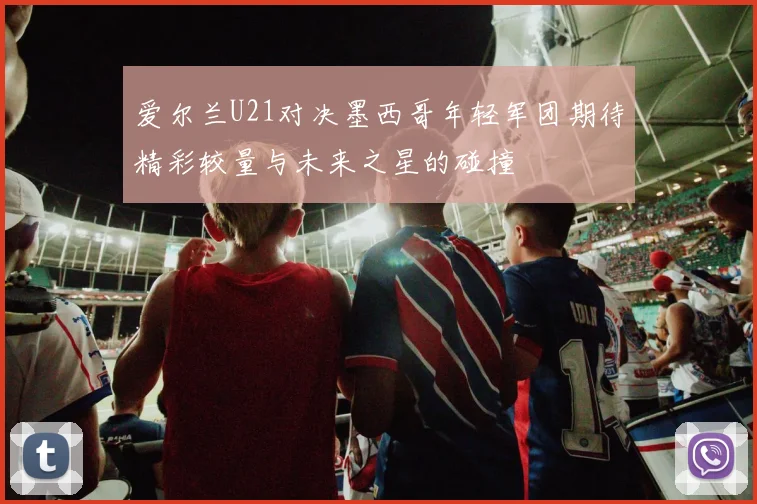 爱尔兰U21对决墨西哥年轻军团期待精彩较量与未来之星的碰撞