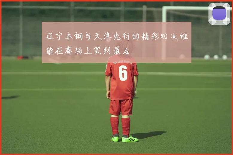 辽宁本钢与天津先行的精彩对决谁能在赛场上笑到最后