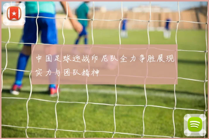 中国足球迎战印尼队全力争胜展现实力与团队精神