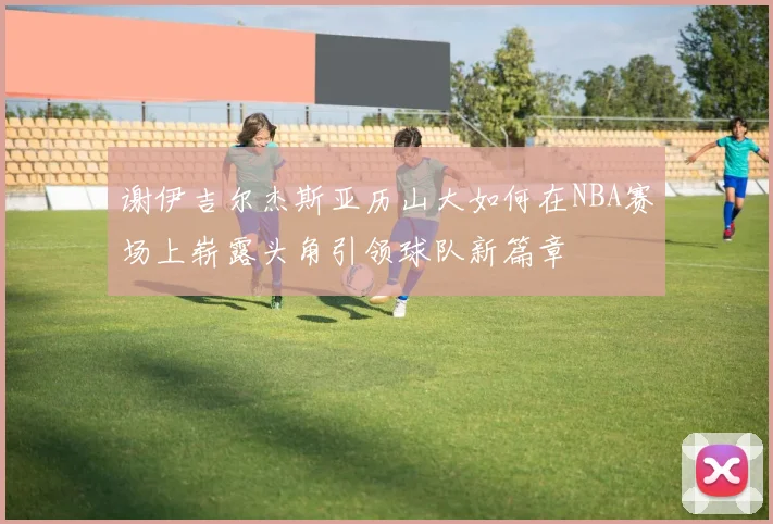 谢伊吉尔杰斯亚历山大如何在NBA赛场上崭露头角引领球队新篇章