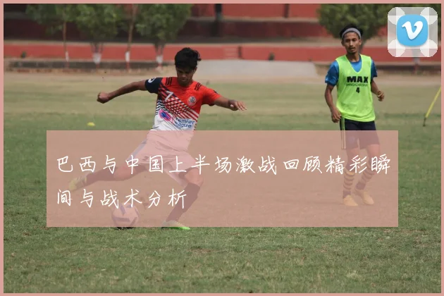 巴西与中国上半场激战回顾精彩瞬间与战术分析