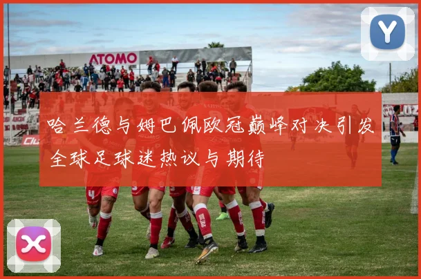 哈兰德与姆巴佩欧冠巅峰对决引发全球足球迷热议与期待