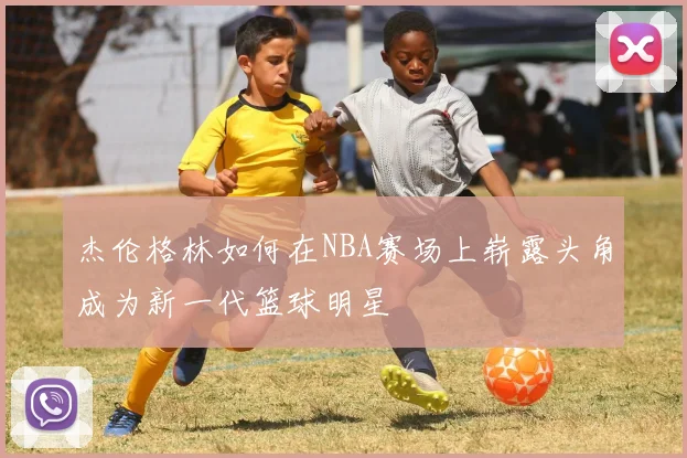 杰伦格林如何在NBA赛场上崭露头角成为新一代篮球明星