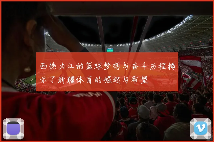 西热力江的篮球梦想与奋斗历程揭示了新疆体育的崛起与希望