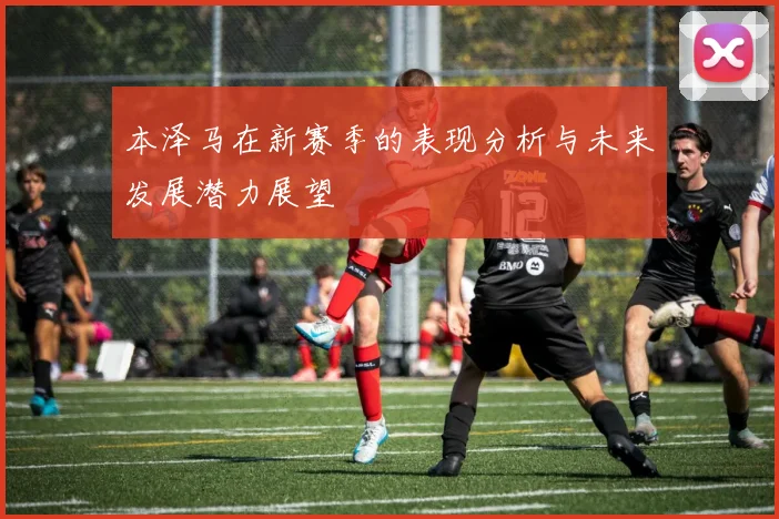 本泽马在新赛季的表现分析与未来发展潜力展望