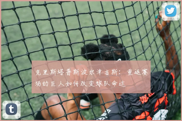 克里斯塔普斯波尔津吉斯：重返赛场的巨人如何改变球队命运