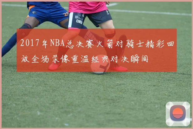 2017年NBA总决赛火箭对骑士精彩回放全场录像重温经典对决瞬间