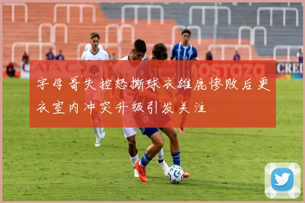 字母哥失控怒撕球衣雄鹿惨败后更衣室内冲突升级引发关注