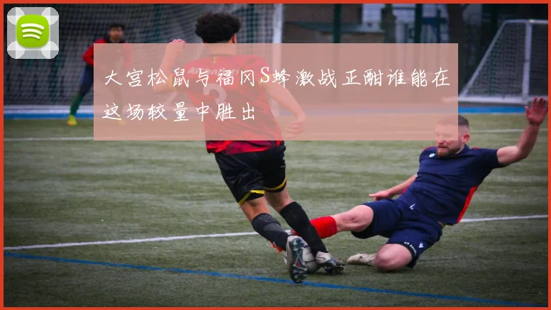 大宫松鼠与福冈S蜂激战正酣谁能在这场较量中胜出