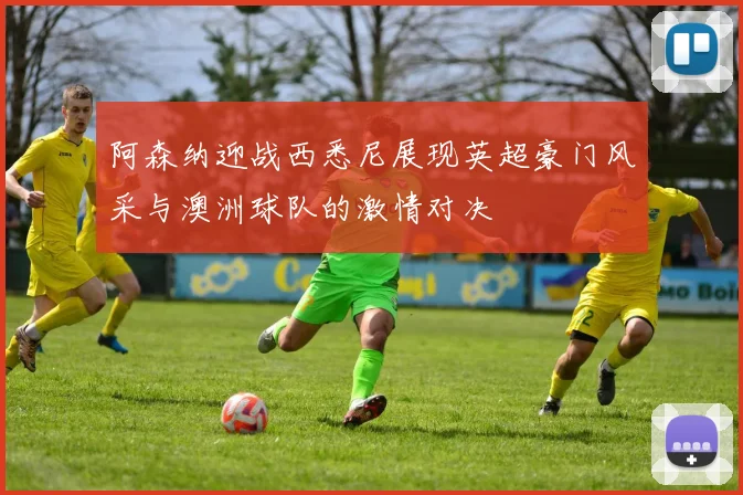 阿森纳迎战西悉尼展现英超豪门风采与澳洲球队的激情对决