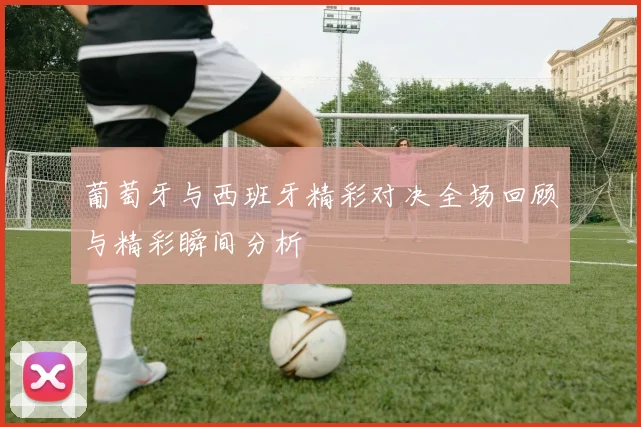 葡萄牙与西班牙精彩对决全场回顾与精彩瞬间分析