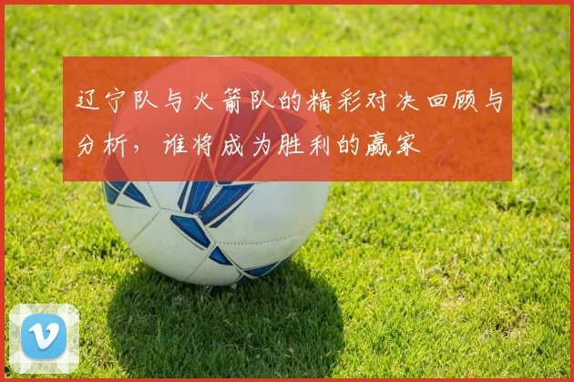 辽宁队与火箭队的精彩对决回顾与分析，谁将成为胜利的赢家