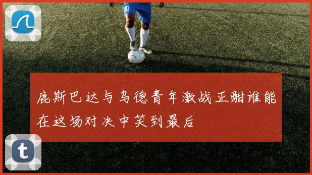 鹿斯巴达与乌德青年激战正酣谁能在这场对决中笑到最后