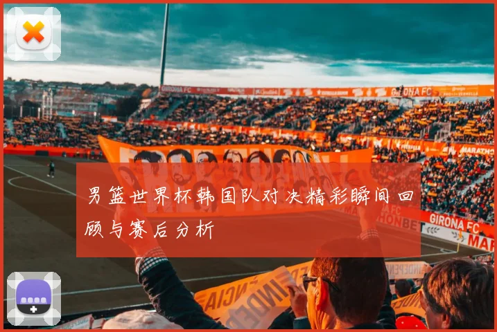 男篮世界杯韩国队对决精彩瞬间回顾与赛后分析