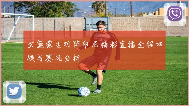 女篮蒙古对阵印尼精彩直播全程回顾与赛况分析