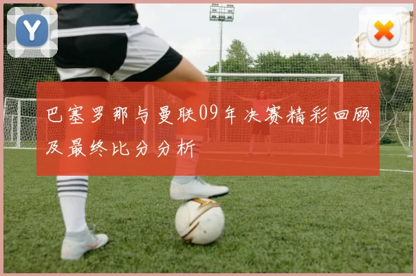 巴塞罗那与曼联09年决赛精彩回顾及最终比分分析