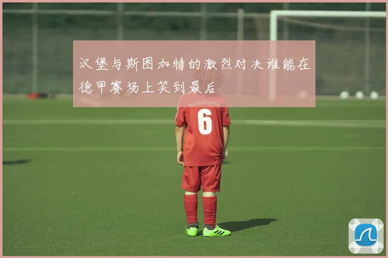 汉堡与斯图加特的激烈对决谁能在德甲赛场上笑到最后