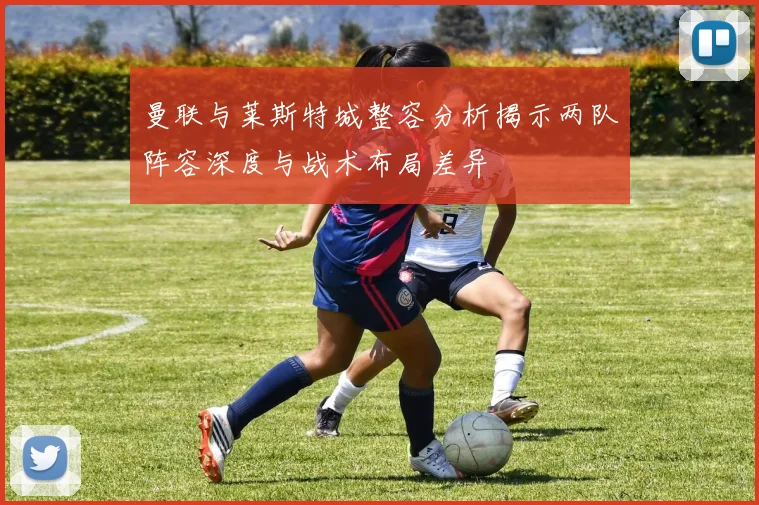 曼联与莱斯特城整容分析揭示两队阵容深度与战术布局差异