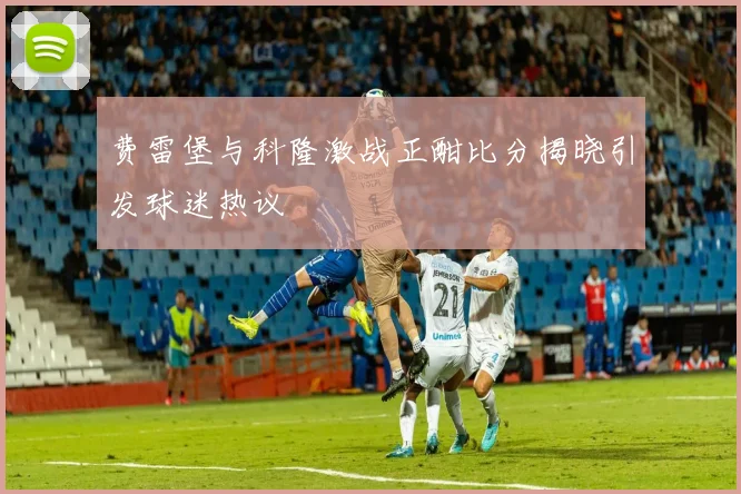 费雷堡与科隆激战正酣比分揭晓引发球迷热议